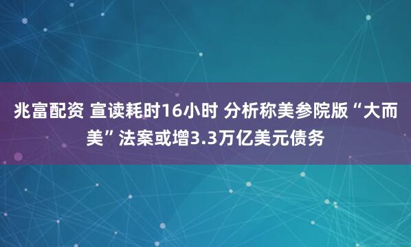 兆富配资 宣读耗时16小时 分析称美参院版“大而美”法案或增3.3万亿美元债务