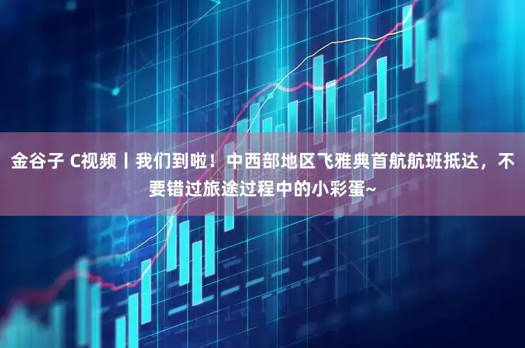 金谷子 C视频丨我们到啦！中西部地区飞雅典首航航班抵达，不要错过旅途过程中的小彩蛋~
