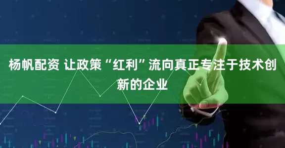 杨帆配资 让政策“红利”流向真正专注于技术创新的企业