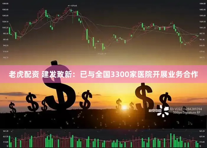 老虎配资 建发致新：已与全国3300家医院开展业务合作