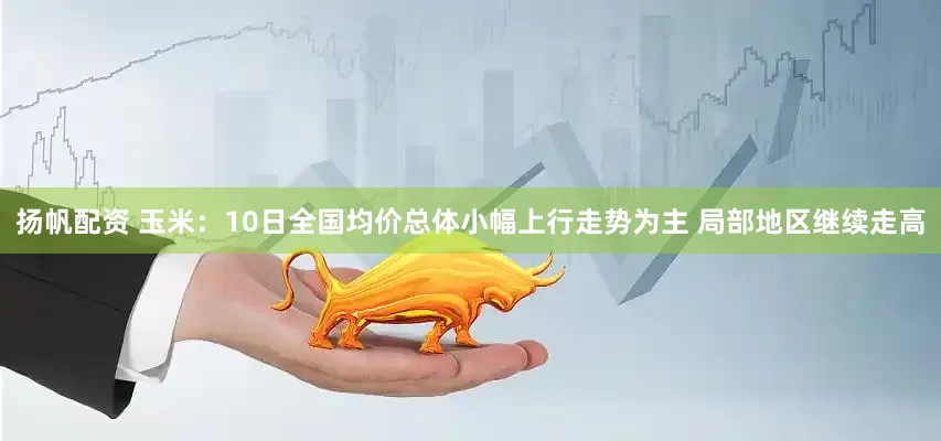 扬帆配资 玉米：10日全国均价总体小幅上行走势为主 局部地区继续走高
