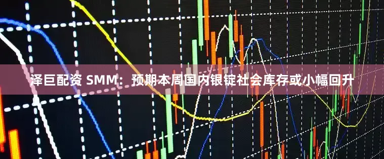 泽巨配资 SMM：预期本周国内银锭社会库存或小幅回升