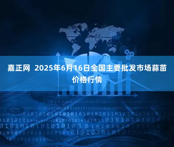 嘉正网  2025年6月16日全国主要批发市场蒜苗价格行情