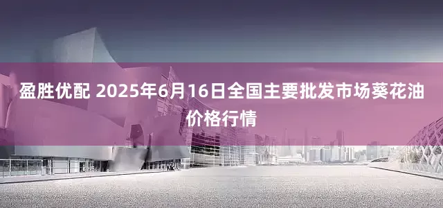 盈胜优配 2025年6月16日全国主要批发市场葵花油价格行情
