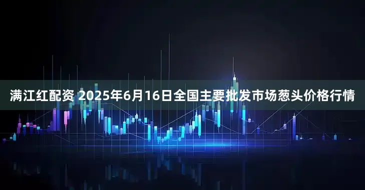满江红配资 2025年6月16日全国主要批发市场葱头价格行情