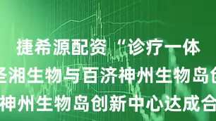 捷希源配资 “诊疗一体化”加速 圣湘生物与百济神州生物岛创新中心达成合作