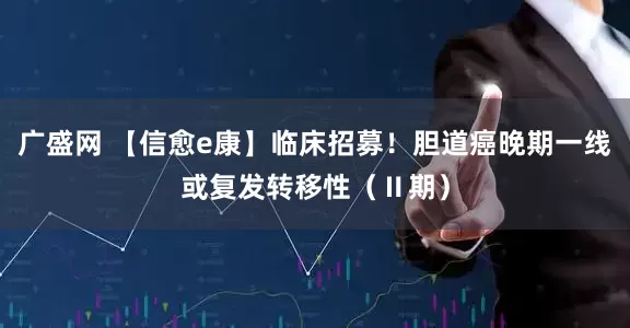 广盛网 【信愈e康】临床招募！胆道癌晚期一线或复发转移性（Ⅱ期）